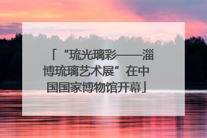 “琉光璃彩——淄博琉璃艺术展”在中国国家博物馆开幕
