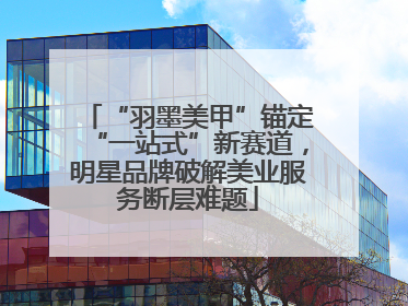 “羽墨美甲”锚定“一站式”新赛道，明星品牌破解美业服务断层难题