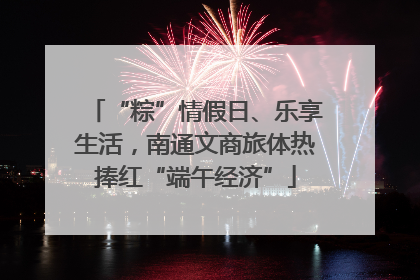 “粽”情假日、乐享生活，南通文商旅体热捧红“端午经济”