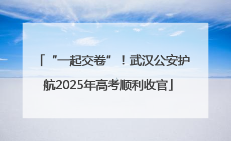 “一起交卷”！武汉公安护航2025年高考顺利收官