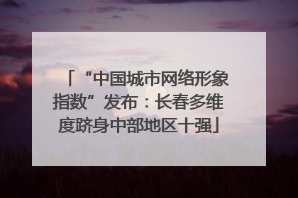 “中国城市网络形象指数”发布：长春多维度跻身中部地区十强