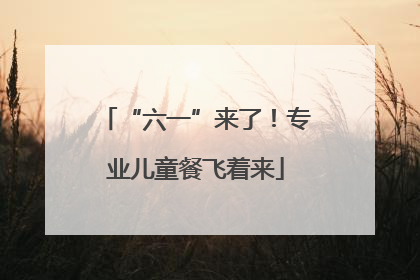 “六一”来了！专业儿童餐飞着来