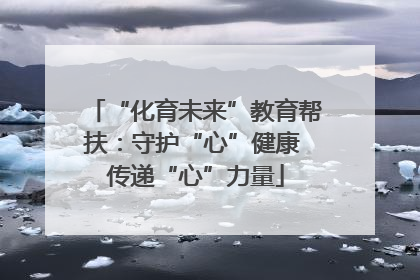 “化育未来”教育帮扶：守护“心”健康 传递“心”力量