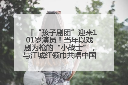 “孩子剧团”迎来101岁演员！当年以戏剧为枪的“小战士”，与江城红领巾共唱中国少年先锋队队歌