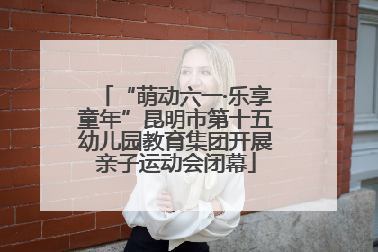 “萌动六一·乐享童年”昆明市第十五幼儿园教育集团开展亲子运动会闭幕