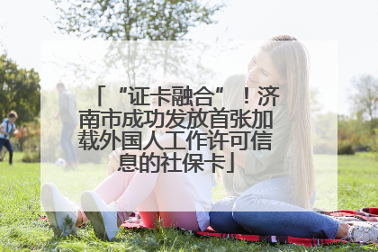 “证卡融合”！济南市成功发放首张加载外国人工作许可信息的社保卡