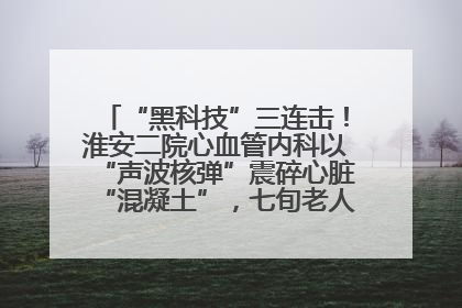 “黑科技”三连击！淮安二院心血管内科以“声波核弹”震碎心脏“混凝土”，七旬老人重获“心”生
