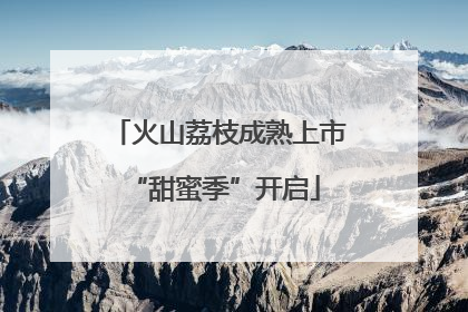 火山荔枝成熟上市 “甜蜜季”开启