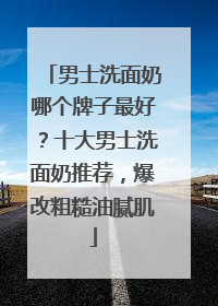 男士洗面奶哪个牌子最好？十大男士洗面奶推荐，爆改粗糙油腻肌