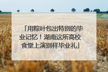 用粽叶包出特别的毕业记忆！湖南这所高校食堂上演别样毕业礼