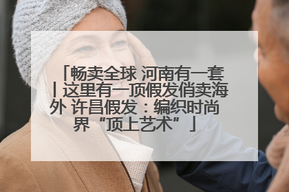 畅卖全球 河南有一套丨这里有一顶假发俏卖海外 许昌假发：编织时尚界“顶上艺术”
