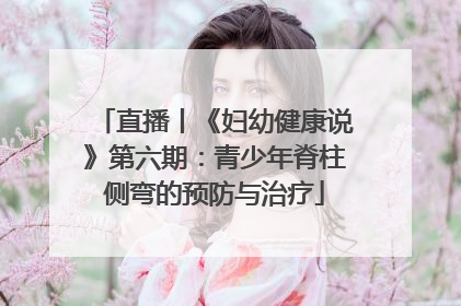 直播丨《妇幼健康说》第六期：青少年脊柱侧弯的预防与治疗