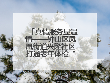 真情服务显温情——钟山区凤凰街道兴隆社区打通老年体检“最后一公里”