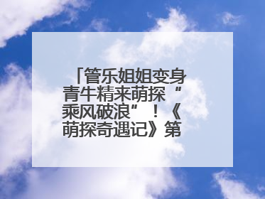 管乐姐姐变身青牛精来萌探“乘风破浪”！《萌探奇遇记》第五期全程高能