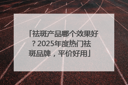 祛斑产品哪个效果好？2025年度热门祛斑品牌，平价好用