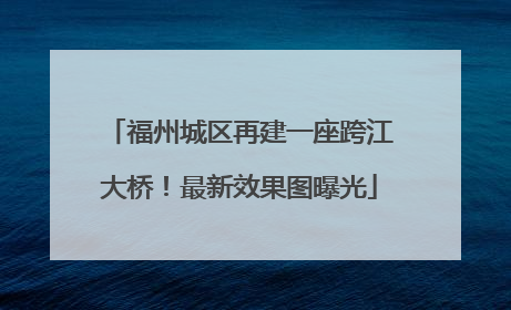 福州城区再建一座跨江大桥！最新效果图曝光