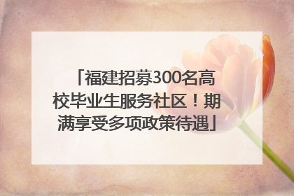 福建招募300名高校毕业生服务社区！期满享受多项政策待遇