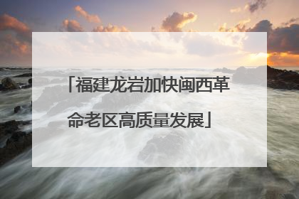 福建龙岩加快闽西革命老区高质量发展