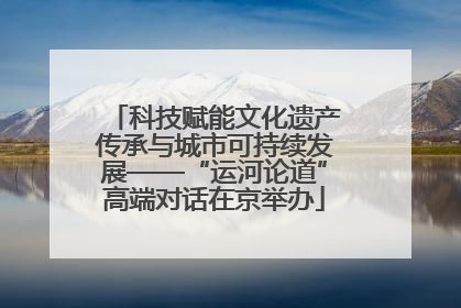 科技赋能文化遗产传承与城市可持续发展——“运河论道”高端对话在京举办
