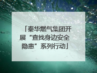 秦华燃气集团开展“查找身边安全隐患”系列行动