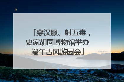 穿汉服、射五毒，史家胡同博物馆举办端午古风游园会