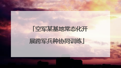 空军某基地常态化开展跨军兵种协同训练