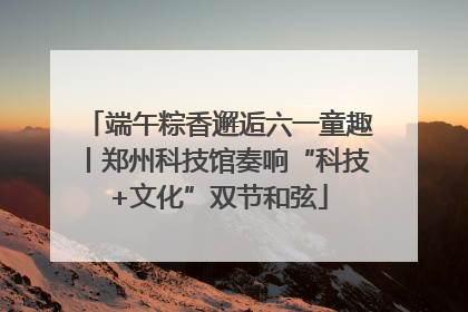 端午粽香邂逅六一童趣丨郑州科技馆奏响“科技+文化”双节和弦