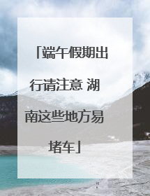 端午假期出行请注意 湖南这些地方易堵车