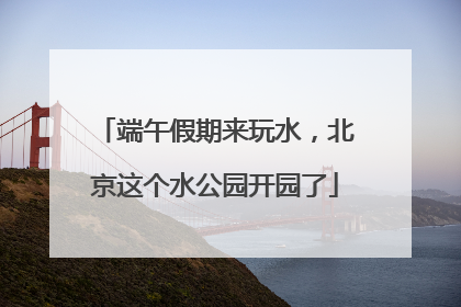 端午假期来玩水，北京这个水公园开园了