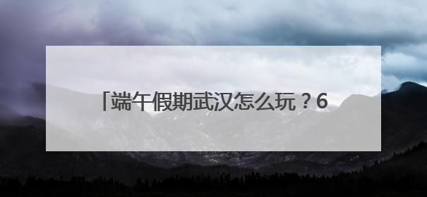 端午假期武汉怎么玩？60余项活动菜单全发布
