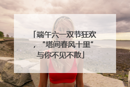 端午六一双节狂欢，“塔间春风十里”与你不见不散