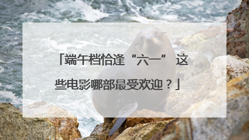端午档恰逢“六一” 这些电影哪部最受欢迎？