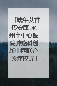 端午艾香传安康 永州市中心医院肿瘤科创新中西联合诊疗模式