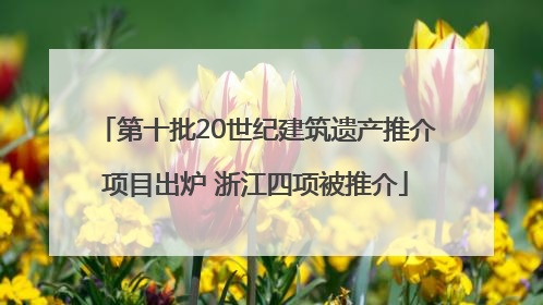 第十批20世纪建筑遗产推介项目出炉 浙江四项被推介