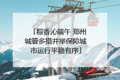 粽香沁端午 郑州城管多措并举保障城市运行平稳有序