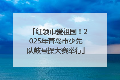 红领巾爱祖国！2025年青岛市少先队鼓号操大赛举行