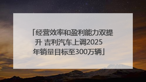 经营效率和盈利能力双提升 吉利汽车上调2025年销量目标至300万辆