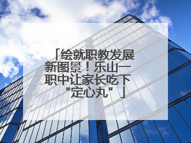 绘就职教发展新图景！乐山一职中让家长吃下“定心丸”
