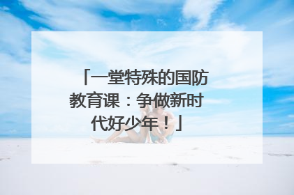 一堂特殊的国防教育课：争做新时代好少年！