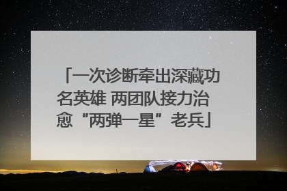 一次诊断牵出深藏功名英雄 两团队接力治愈“两弹一星”老兵