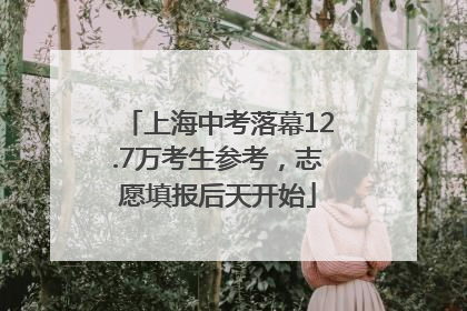 上海中考落幕12.7万考生参考，志愿填报后天开始