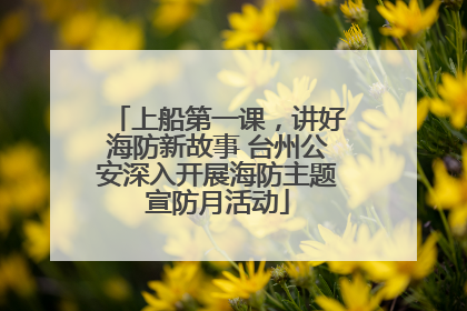 上船第一课，讲好海防新故事 台州公安深入开展海防主题宣防月活动
