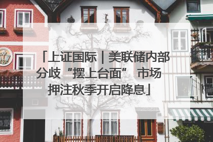 上证国际｜美联储内部分歧“摆上台面” 市场押注秋季开启降息