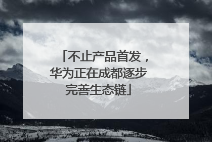 不止产品首发，华为正在成都逐步完善生态链