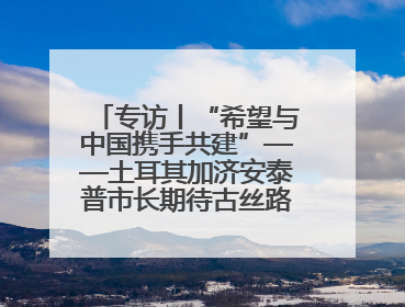 专访丨“希望与中国携手共建”——土耳其加济安泰普市长期待古丝路重镇焕发新活力