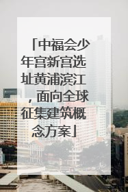 中福会少年宫新宫选址黄浦滨江，面向全球征集建筑概念方案