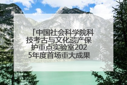 中国社会科学院科技考古与文化遗产保护重点实验室2025年度首场重大成果发布会在京举行