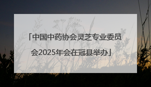 中国中药协会灵芝专业委员会2025年会在冠县举办