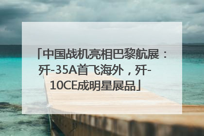 中国战机亮相巴黎航展：歼-35A首飞海外，歼-10CE成明星展品