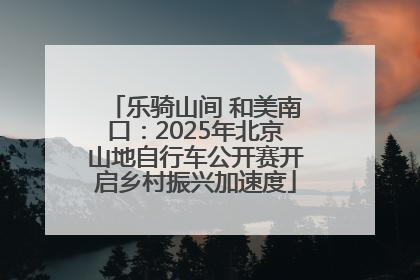 乐骑山间 和美南口：2025年北京山地自行车公开赛开启乡村振兴加速度